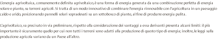 L’energia agrivoltaica, comunemente definita agrivoltaico, è una forma di energia generata da una combinazione perfetta di energia solare e piante, su terreni agricoli. Si tratta di un modo innovativo di combinare l'energia rinnovabile con l'agricoltura in un paesaggio caldo e arido, posizionando pannelli solari sopraelevati su un sottobosco di piante, al fine di produrre energia pulita. L’agrivoltaico, va precisato in via preliminare, rispetto alla considerazione dei vantaggi a essa derivanti presenta alcuni limiti: il più importante è sicuramente quello per cui non tutti i terreni sono adatti alla produzione di questo tipo di energia; inoltre, le leggi sulla produzione agricola variano da un Paese all’altro. 