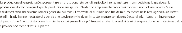 La produzione di energia può rappresentare un aiuto concreto per gli agricoltori, senza mettere in competizione lo spazio per la produzione di cibo con quello per la produzione energetica. Ne danno ampiamente prova casi concreti, non solo nel nostro Paese, che dimostrano anche come l’ombra generata dai moduli fotovoltaici sul suolo non incide minimamente nella resa agricola., ed infatti studi mirati, hanno mostrato che per alcune specie non vi è alcun impatto, mentre per altre può esservi addirittura un incremento di produzione. Si è studiato, come l’ambiente sotto i pannelli sia più fresco d’estate riducendo i tassi di evaporazione nella stagione calda e provocando meno stress alle piante. 